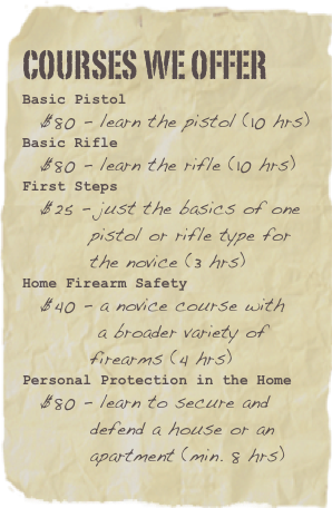 Courses We offer
Basic Pistol
  $80 - learn the pistol (10 hrs)Basic Rifle
  $80 - learn the rifle (10 hrs)First Steps
  $25 - just the basics of one 
         pistol or rifle type for
         the novice (3 hrs)
Home Firearm Safety
  $40 - a novice course with 
          a broader variety of 
         firearms (4 hrs)
Personal Protection in the Home
  $80 - learn to secure and 
         defend a house or an
         apartment (min. 8 hrs)