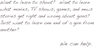 

Want to learn to shoot?  Want to learn what movies, TV shows, games, and news stories get right and wrong about guns? Just want to learn one end of a gun from another? 

                               We can help.